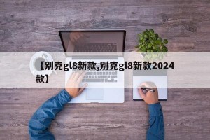 【别克gl8新款,别克gl8新款2024款】
