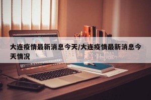大连疫情最新消息今天/大连疫情最新消息今天情况