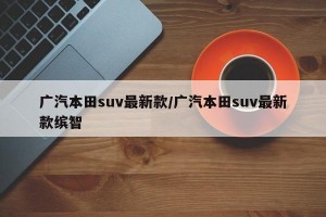 广汽本田suv最新款/广汽本田suv最新款缤智