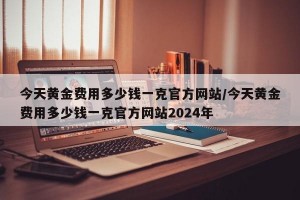 今天黄金费用多少钱一克官方网站/今天黄金费用多少钱一克官方网站2024年