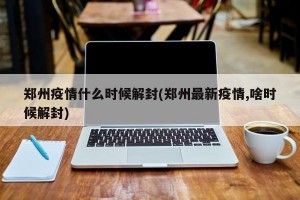 郑州疫情什么时候解封(郑州最新疫情,啥时候解封)