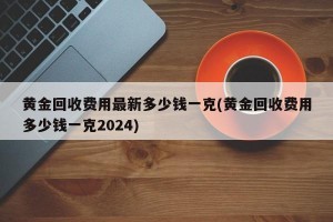 黄金回收费用最新多少钱一克(黄金回收费用多少钱一克2024)