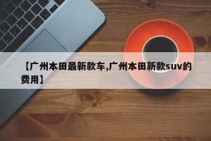 【广州本田最新款车,广州本田新款suv的费用】