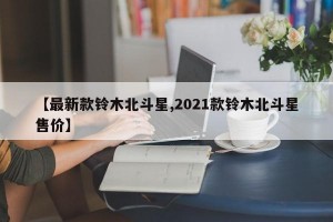 【最新款铃木北斗星,2021款铃木北斗星售价】