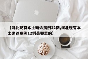 【河北现有本土确诊病例12例,河北现有本土确诊病例12例是哪里的】