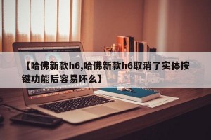 【哈佛新款h6,哈佛新款h6取消了实体按键功能后容易坏么】