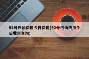 92号汽油费用今日费用(92号汽油费用今日费用查询)