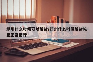 郑州什么时候可以解封/郑州什么时候解封恢复正常出行