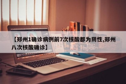 【郑州1确诊病例前7次核酸都为阴性,郑州八次核酸确诊】