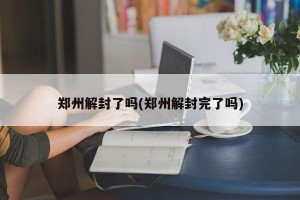 郑州解封了吗(郑州解封完了吗)