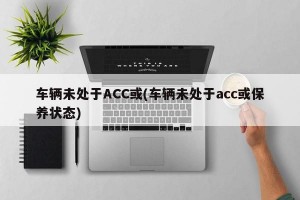 车辆未处于ACC或(车辆未处于acc或保养状态)