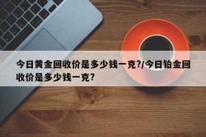 今日黄金回收价是多少钱一克?/今日铂金回收价是多少钱一克?
