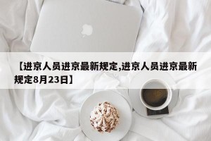 【进京人员进京最新规定,进京人员进京最新规定8月23日】