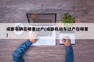 成都车辆在哪里过户(成都机动车过户在哪里)