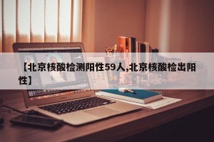 【北京核酸检测阳性59人,北京核酸检出阳性】