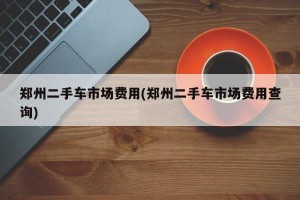 郑州二手车市场费用(郑州二手车市场费用查询)