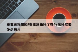 秦变速箱缺陷/秦变速箱坏了在4s店修理要多少费用