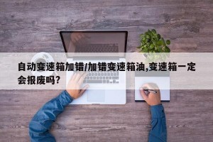 自动变速箱加错/加错变速箱油,变速箱一定会报废吗?