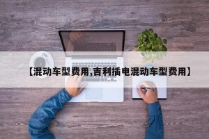 【混动车型费用,吉利插电混动车型费用】
