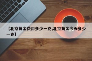 【北京黄金费用多少一克,北京黄金今天多少一克】