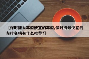 【保时捷大车型便宜的车型,保时捷最便宜的车排名榜有什么推荐?】