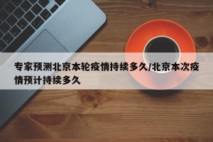 专家预测北京本轮疫情持续多久/北京本次疫情预计持续多久