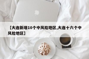 【大连新增10个中风险地区,大连十六个中风险地区】