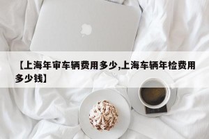 【上海年审车辆费用多少,上海车辆年检费用多少钱】