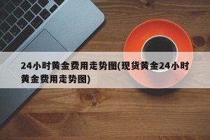 24小时黄金费用走势图(现货黄金24小时黄金费用走势图)