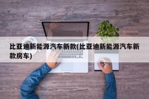 比亚迪新能源汽车新款(比亚迪新能源汽车新款房车)