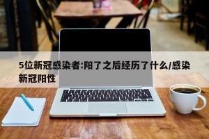 5位新冠感染者:阳了之后经历了什么/感染新冠阳性