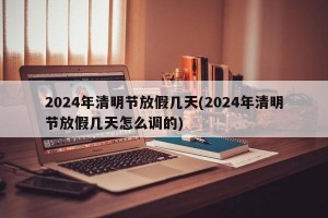 2024年清明节放假几天(2024年清明节放假几天怎么调的)