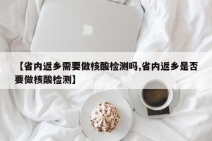 【省内返乡需要做核酸检测吗,省内返乡是否要做核酸检测】