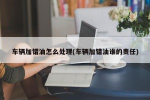 车辆加错油怎么处理(车辆加错油谁的责任)