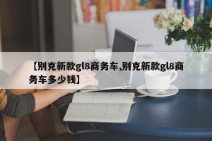 【别克新款gl8商务车,别克新款gl8商务车多少钱】